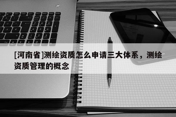 [河南省]測繪資質(zhì)怎么申請三大體系，測繪資質(zhì)管理的概念
