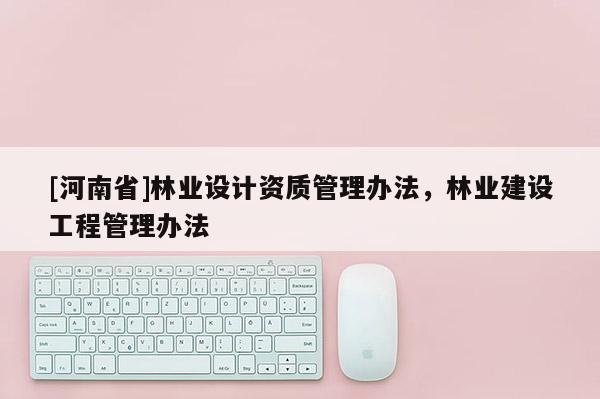 [河南省]林業(yè)設(shè)計資質(zhì)管理辦法，林業(yè)建設(shè)工程管理辦法