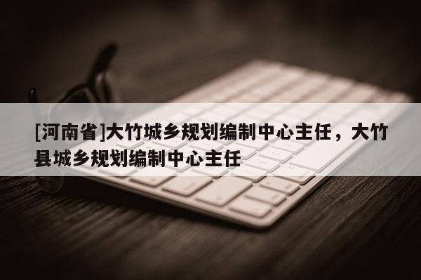 [河南省]大竹城鄉(xiāng)規(guī)劃編制中心主任，大竹縣城鄉(xiāng)規(guī)劃編制中心主任
