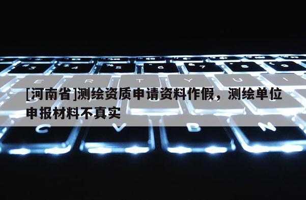 [河南省]測(cè)繪資質(zhì)申請(qǐng)資料作假，測(cè)繪單位申報(bào)材料不真實(shí)
