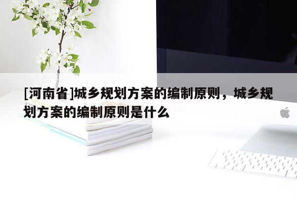 [河南省]城鄉(xiāng)規(guī)劃方案的編制原則，城鄉(xiāng)規(guī)劃方案的編制原則是什么
