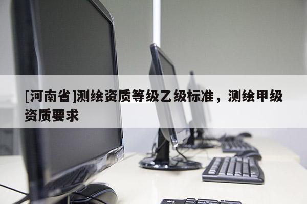 [河南省]測繪資質(zhì)等級乙級標(biāo)準(zhǔn)，測繪甲級資質(zhì)要求