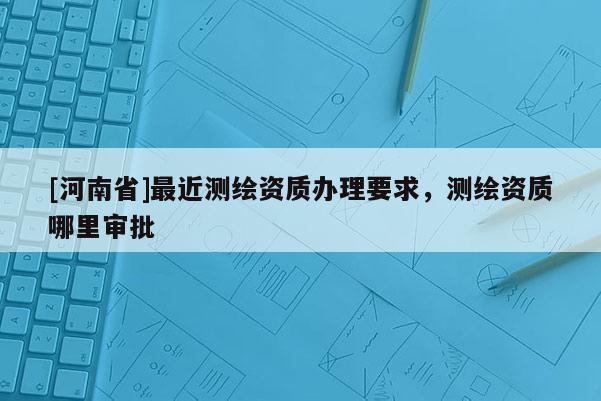 [河南省]最近測繪資質辦理要求，測繪資質哪里審批