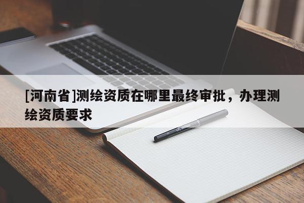 [河南省]測繪資質(zhì)在哪里最終審批，辦理測繪資質(zhì)要求