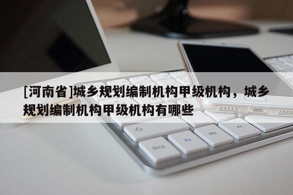 [河南省]城鄉(xiāng)規(guī)劃編制機(jī)構(gòu)甲級(jí)機(jī)構(gòu)，城鄉(xiāng)規(guī)劃編制機(jī)構(gòu)甲級(jí)機(jī)構(gòu)有哪些