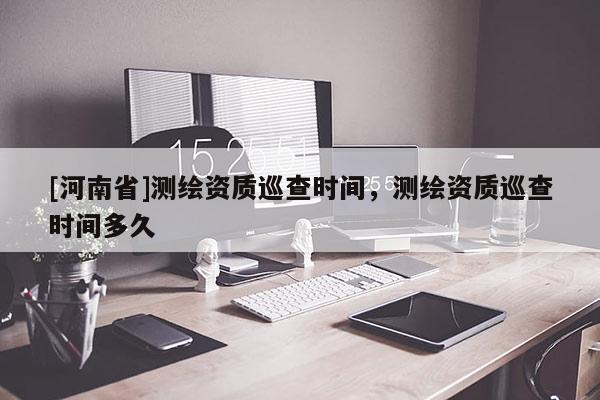 [河南省]測繪資質(zhì)巡查時(shí)間，測繪資質(zhì)巡查時(shí)間多久