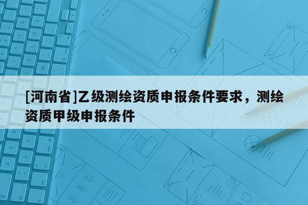 [河南省]乙級測繪資質(zhì)申報(bào)條件要求，測繪資質(zhì)甲級申報(bào)條件