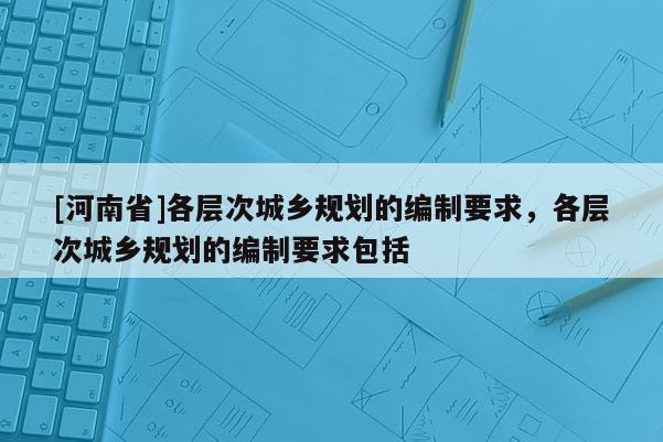 [河南省]各層次城鄉(xiāng)規(guī)劃的編制要求，各層次城鄉(xiāng)規(guī)劃的編制要求包括