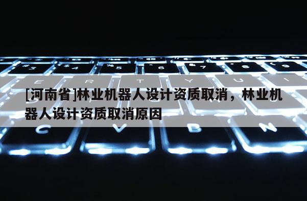 [河南省]林業(yè)機(jī)器人設(shè)計(jì)資質(zhì)取消，林業(yè)機(jī)器人設(shè)計(jì)資質(zhì)取消原因