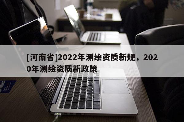 [河南省]2022年測繪資質(zhì)新規(guī)，2020年測繪資質(zhì)新政策
