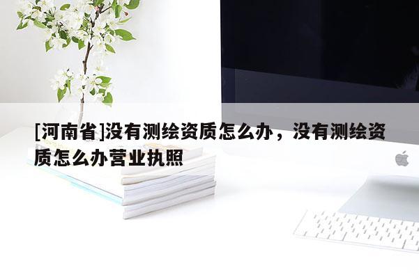 [河南省]沒(méi)有測(cè)繪資質(zhì)怎么辦，沒(méi)有測(cè)繪資質(zhì)怎么辦營(yíng)業(yè)執(zhí)照
