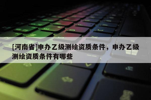 [河南省]申辦乙級測繪資質(zhì)條件，申辦乙級測繪資質(zhì)條件有哪些