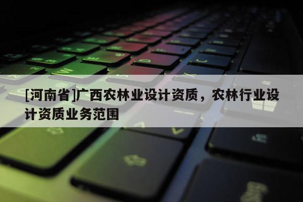 [河南省]廣西農(nóng)林業(yè)設計資質，農(nóng)林行業(yè)設計資質業(yè)務范圍