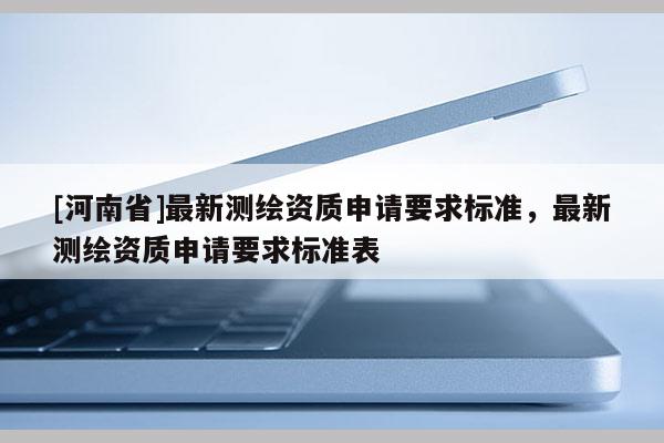 [河南省]最新測繪資質(zhì)申請要求標(biāo)準(zhǔn)，最新測繪資質(zhì)申請要求標(biāo)準(zhǔn)表