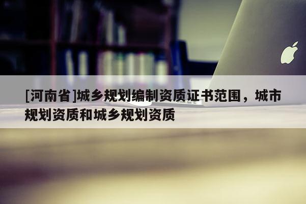 [河南省]城鄉(xiāng)規(guī)劃編制資質(zhì)證書范圍，城市規(guī)劃資質(zhì)和城鄉(xiāng)規(guī)劃資質(zhì)