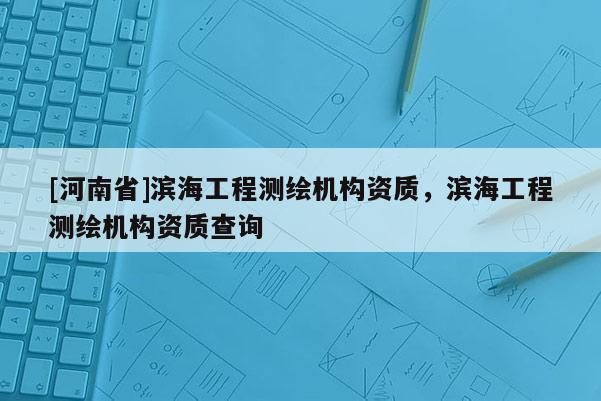[河南省]濱海工程測繪機構(gòu)資質(zhì)，濱海工程測繪機構(gòu)資質(zhì)查詢