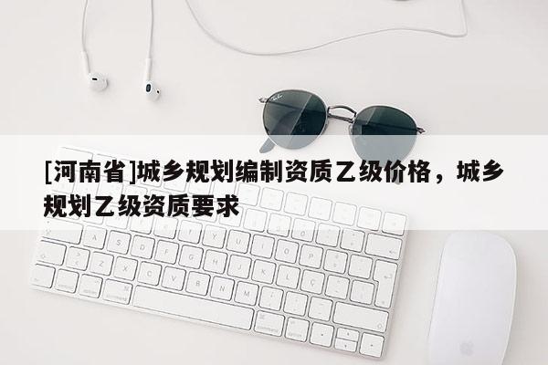 [河南省]城鄉(xiāng)規(guī)劃編制資質(zhì)乙級價格，城鄉(xiāng)規(guī)劃乙級資質(zhì)要求