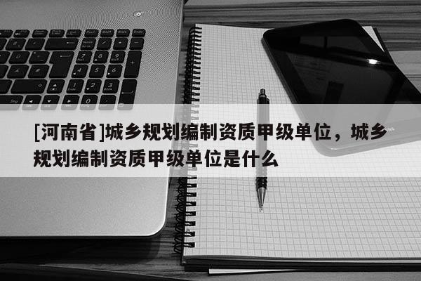 [河南省]城鄉(xiāng)規(guī)劃編制資質(zhì)甲級單位，城鄉(xiāng)規(guī)劃編制資質(zhì)甲級單位是什么