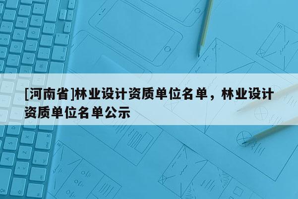 [河南省]林業(yè)設(shè)計(jì)資質(zhì)單位名單，林業(yè)設(shè)計(jì)資質(zhì)單位名單公示