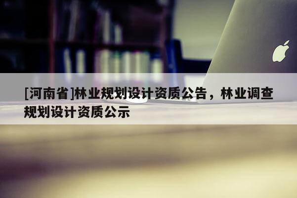 [河南省]林業(yè)規(guī)劃設(shè)計(jì)資質(zhì)公告，林業(yè)調(diào)查規(guī)劃設(shè)計(jì)資質(zhì)公示