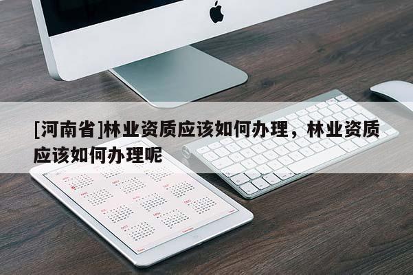 [河南省]林業(yè)資質(zhì)應(yīng)該如何辦理，林業(yè)資質(zhì)應(yīng)該如何辦理呢