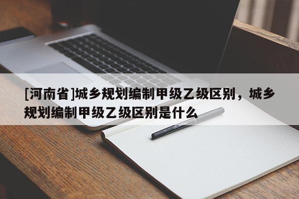 [河南省]城鄉(xiāng)規(guī)劃編制甲級乙級區(qū)別，城鄉(xiāng)規(guī)劃編制甲級乙級區(qū)別是什么