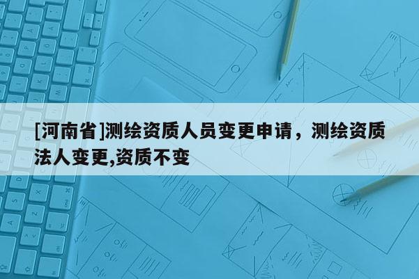 [河南省]測(cè)繪資質(zhì)人員變更申請(qǐng)，測(cè)繪資質(zhì)法人變更,資質(zhì)不變
