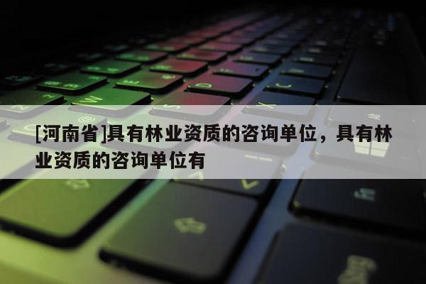 [河南省]具有林業(yè)資質(zhì)的咨詢單位，具有林業(yè)資質(zhì)的咨詢單位有