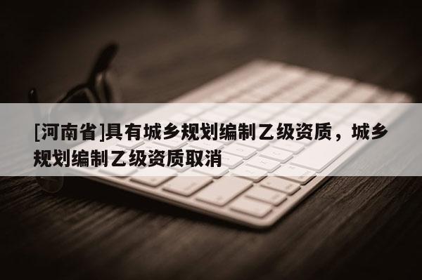 [河南省]具有城鄉(xiāng)規(guī)劃編制乙級資質(zhì)，城鄉(xiāng)規(guī)劃編制乙級資質(zhì)取消