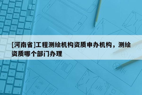 [河南省]工程測繪機構資質申辦機構，測繪資質哪個部門辦理