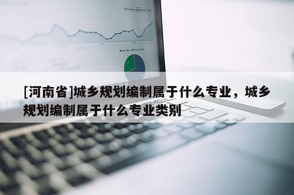 [河南省]城鄉(xiāng)規(guī)劃編制屬于什么專(zhuān)業(yè)，城鄉(xiāng)規(guī)劃編制屬于什么專(zhuān)業(yè)類(lèi)別