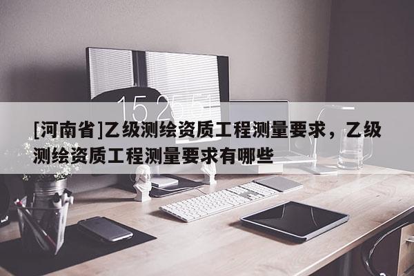 [河南省]乙級(jí)測(cè)繪資質(zhì)工程測(cè)量要求，乙級(jí)測(cè)繪資質(zhì)工程測(cè)量要求有哪些