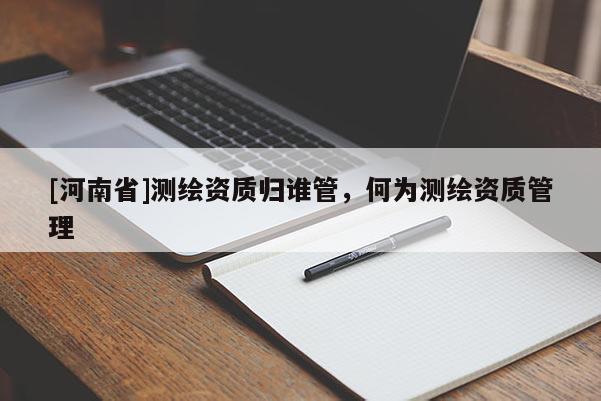 [河南省]測(cè)繪資質(zhì)歸誰(shuí)管，何為測(cè)繪資質(zhì)管理