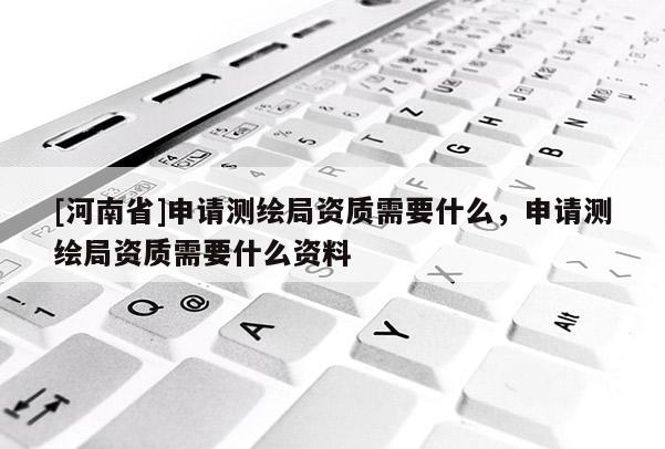 [河南省]申請(qǐng)測繪局資質(zhì)需要什么，申請(qǐng)測繪局資質(zhì)需要什么資料