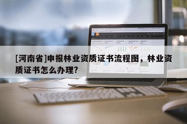 [河南省]申報林業(yè)資質證書流程圖，林業(yè)資質證書怎么辦理?