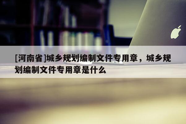 [河南省]城鄉(xiāng)規(guī)劃編制文件專用章，城鄉(xiāng)規(guī)劃編制文件專用章是什么