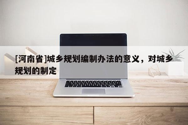 [河南省]城鄉(xiāng)規(guī)劃編制辦法的意義，對(duì)城鄉(xiāng)規(guī)劃的制定