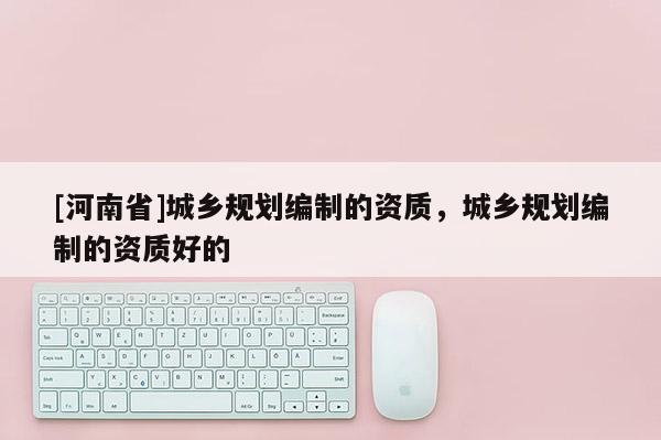 [河南省]城鄉(xiāng)規(guī)劃編制的資質(zhì)，城鄉(xiāng)規(guī)劃編制的資質(zhì)好的