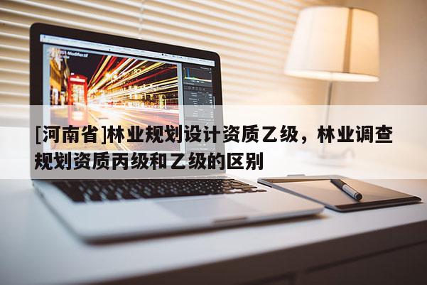 [河南省]林業(yè)規(guī)劃設(shè)計(jì)資質(zhì)乙級(jí)，林業(yè)調(diào)查規(guī)劃資質(zhì)丙級(jí)和乙級(jí)的區(qū)別