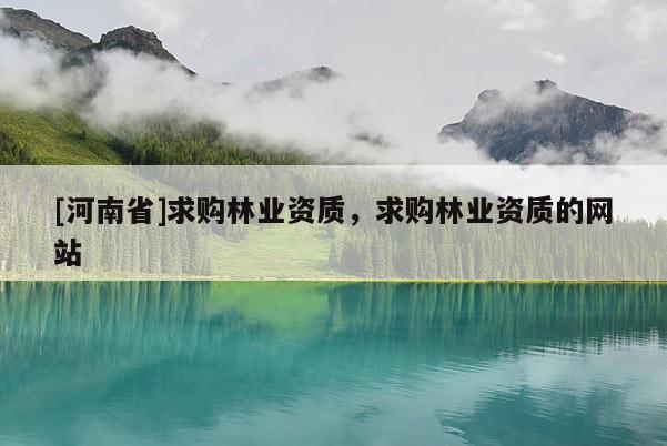 [河南省]求購林業(yè)資質(zhì)，求購林業(yè)資質(zhì)的網(wǎng)站