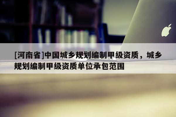 [河南省]中國城鄉(xiāng)規(guī)劃編制甲級資質(zhì)，城鄉(xiāng)規(guī)劃編制甲級資質(zhì)單位承包范圍
