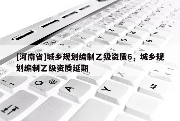 [河南省]城鄉(xiāng)規(guī)劃編制乙級資質(zhì)6，城鄉(xiāng)規(guī)劃編制乙級資質(zhì)延期
