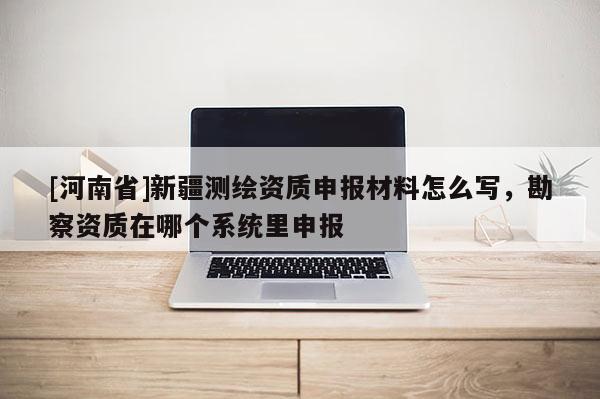 [河南省]新疆測繪資質(zhì)申報材料怎么寫，勘察資質(zhì)在哪個系統(tǒng)里申報