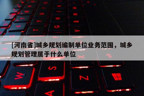 [河南省]城鄉(xiāng)規(guī)劃編制單位業(yè)務(wù)范圍，城鄉(xiāng)規(guī)劃管理屬于什么單位