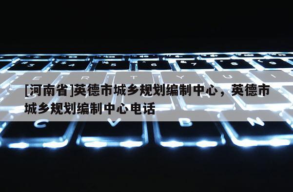 [河南省]英德市城鄉(xiāng)規(guī)劃編制中心，英德市城鄉(xiāng)規(guī)劃編制中心電話