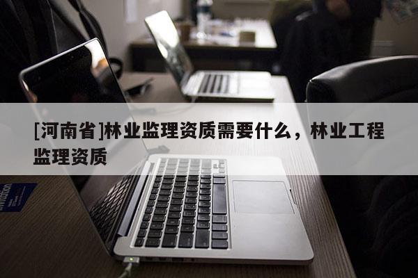 [河南省]林業(yè)監(jiān)理資質(zhì)需要什么，林業(yè)工程監(jiān)理資質(zhì)