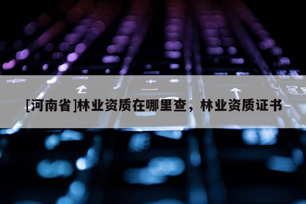[河南省]林業(yè)資質(zhì)在哪里查，林業(yè)資質(zhì)證書