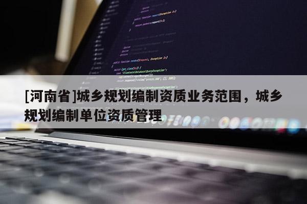 [河南省]城鄉(xiāng)規(guī)劃編制資質(zhì)業(yè)務(wù)范圍，城鄉(xiāng)規(guī)劃編制單位資質(zhì)管理