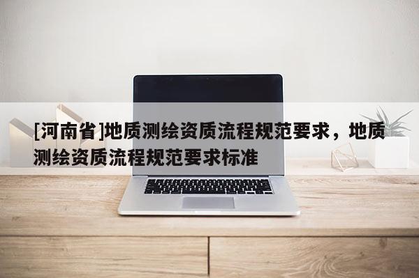 [河南省]地質(zhì)測(cè)繪資質(zhì)流程規(guī)范要求，地質(zhì)測(cè)繪資質(zhì)流程規(guī)范要求標(biāo)準(zhǔn)