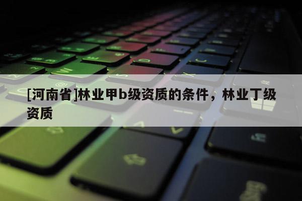 [河南省]林業(yè)甲b級資質(zhì)的條件，林業(yè)丁級資質(zhì)